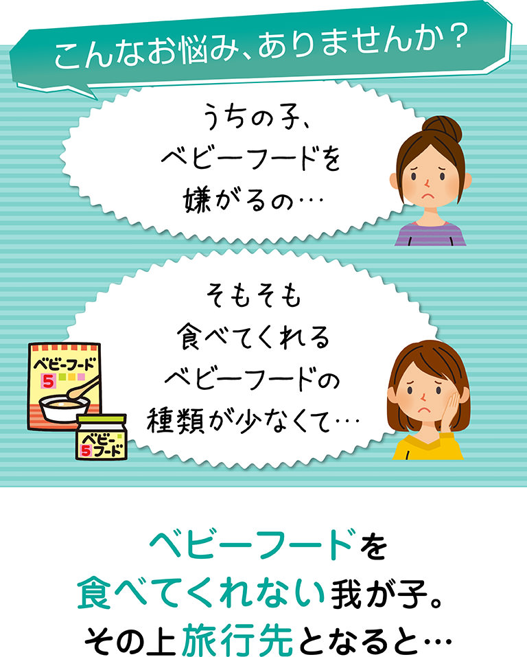 こんなお悩み、ありませんか？うちの子、ベビーフードを嫌がるの、そもそも食べてくれるベビーフードの種類が少なくて…、ベビーフードを食べてくれない我が子。その上旅行先となると…。