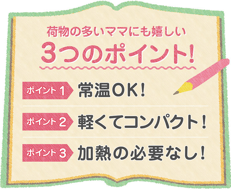 荷物の多いママにも嬉しい3つのポイント！ポイント1：常温OK！ポイント2：軽くてコンパクト！ポイント3：加熱の必要なし！