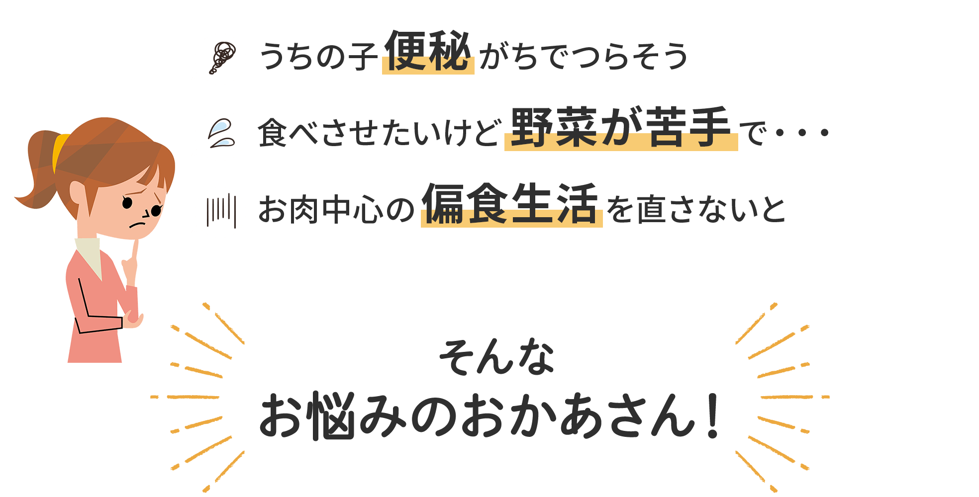 うちの子便秘がちでつらそう／食べさせたいけど野菜が苦手で・・・／お肉中心の偏食生活を直さないと／そんな
											お悩みのおかあさん！