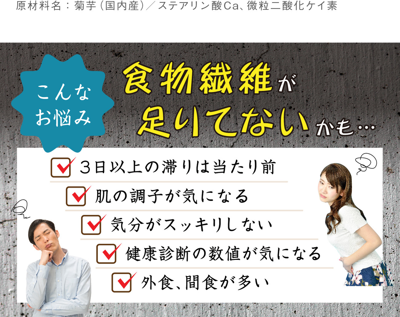 こんなお悩み食物繊維が足りてないかも…。3日以上の滞りは当たり前、肌の調子が気になる、気分がスッキリしない、健康診断の数値が気になる、外食・間食が多い